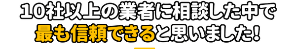 10社以上の業者に相談した中で最も信頼できると思いました！